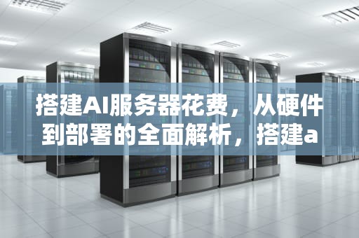 搭建AI服务器花费，从硬件到部署的全面解析，搭建ai 服务器花费多少钱
