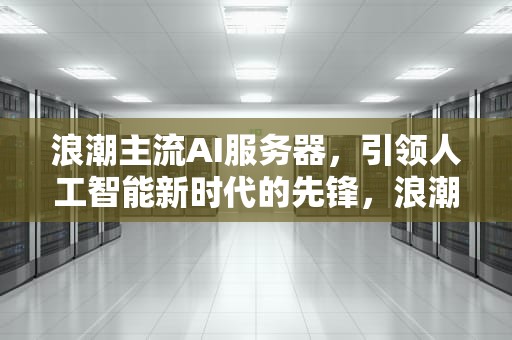 浪潮主流AI服务器，引领人工智能新时代的先锋，浪潮主流ai服务器有哪些