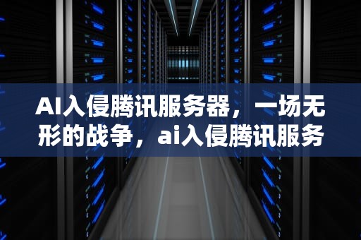 AI入侵腾讯服务器，一场无形的战争，ai入侵腾讯服务器怎么解决