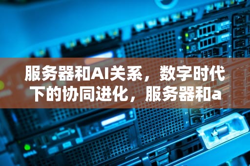 服务器和AI关系，数字时代下的协同进化，服务器和ai关系是什么