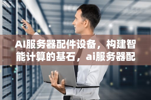 AI服务器配件设备，构建智能计算的基石，ai服务器配件设备有哪些
