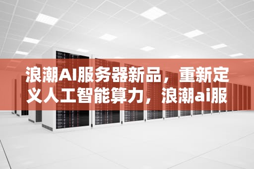 浪潮AI服务器新品，重新定义人工智能算力，浪潮ai服务器新品发布