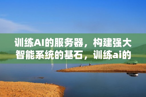 训练AI的服务器，构建强大智能系统的基石，训练ai的服务器有哪些