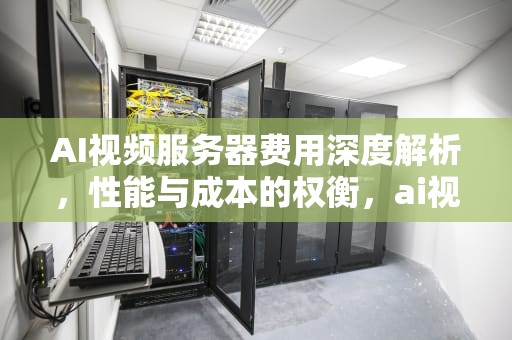 AI视频服务器费用深度解析，性能与成本的权衡，ai视频服务器费用高吗