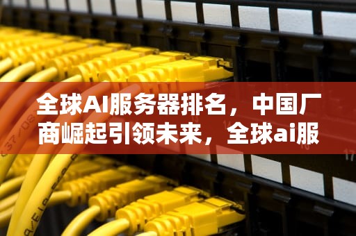 全球AI服务器排名，中国厂商崛起引领未来，全球ai服务器排名