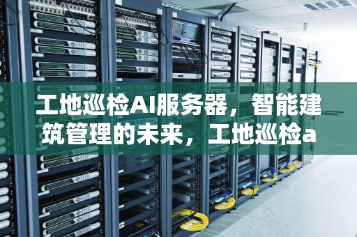 工地巡检AI服务器，智能建筑管理的未来，工地巡检ai服务器是什么