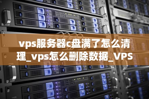 vps服务器c盘满了怎么清理_vps怎么删除数据_VPS服务器C盘满了怎么清理？