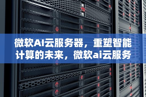 微软AI云服务器，重塑智能计算的未来，微软ai云服务器怎么用