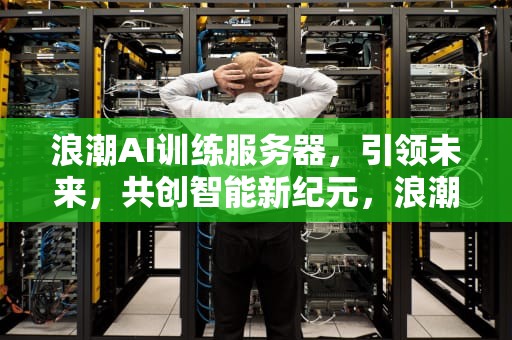 浪潮AI训练服务器，引领未来，共创智能新纪元，浪潮ai训练服务器怎么样