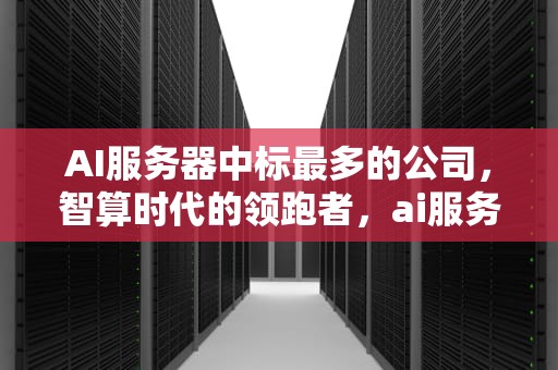 AI服务器中标最多的公司，智算时代的领跑者，ai服务器中标最多多少个