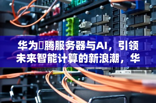 华为昇腾服务器与AI，引领未来智能计算的新浪潮，华为升腾服务器Ai概念股龙头