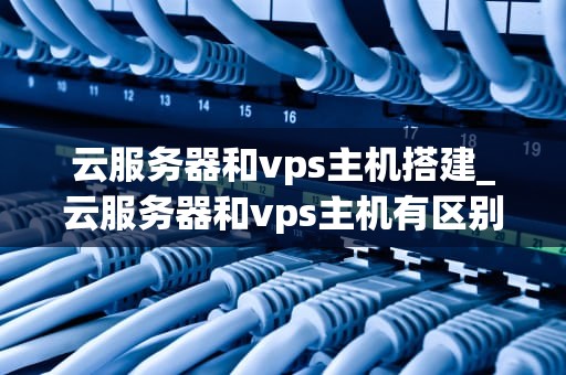 云服务器和vps主机搭建_云服务器和vps主机有区别吗_云服务器与VPS主机搭建的全面指南
