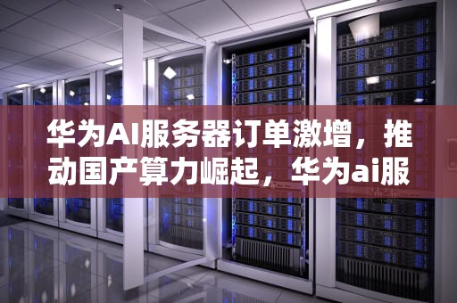 华为AI服务器订单激增，推动国产算力崛起，华为ai服务器订单查询
