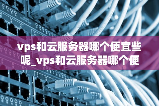 vps和云服务器哪个便宜些呢_vps和云服务器哪个便宜些呢好用_VPS与云服务器：哪个更便宜？