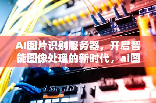 AI图片识别服务器，开启智能图像处理的新时代，ai图片识别服务器是什么