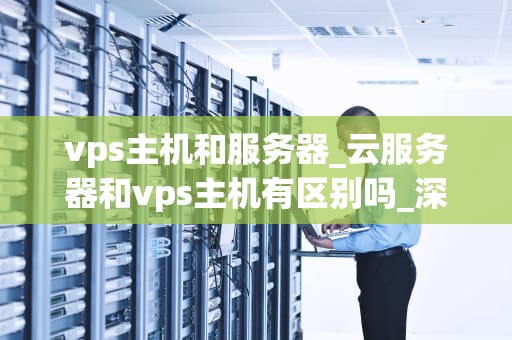 vps主机和服务器_云服务器和vps主机有区别吗_深入理解VPS主机和服务器