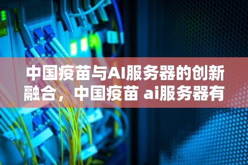 中国疫苗与AI服务器的创新融合，中国疫苗 ai服务器有哪些