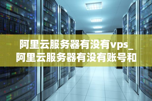阿里云服务器有没有vps_阿里云服务器有没有账号和密码_阿里云服务器的VPS服务及其优势