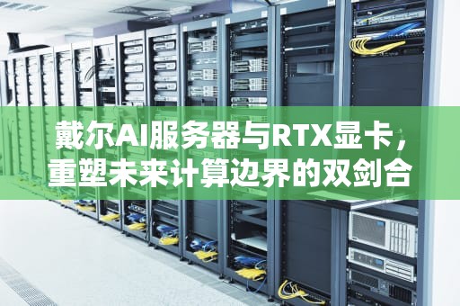 戴尔AI服务器与RTX显卡，重塑未来计算边界的双剑合璧，戴尔ai服务器中国总代理是谁