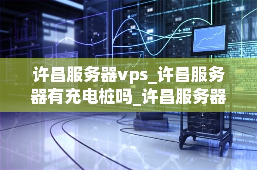 许昌服务器vps_许昌服务器有充电桩吗_许昌服务器VPS的全面解析