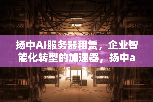 扬中AI服务器租赁，企业智能化转型的加速器，扬中ai服务器租赁公司