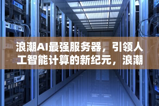 浪潮AI最强服务器，引领人工智能计算的新纪元，浪潮ai最强服务器是什么