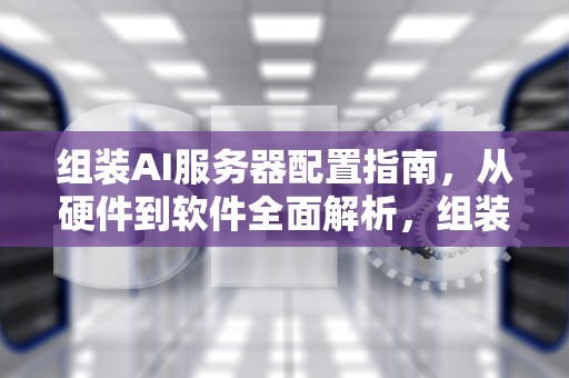 组装AI服务器配置指南，从硬件到软件全面解析，组装ai服务器配置要求