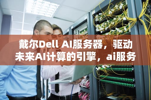 戴尔Dell AI服务器，驱动未来AI计算的引擎，ai服务器戴尔服务器