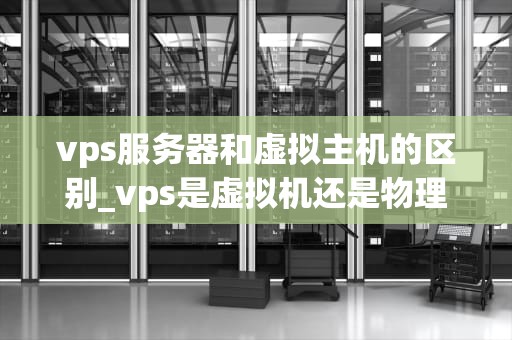 vps服务器和虚拟主机的区别_vps是虚拟机还是物理机_深入理解VPS服务器与虚拟主机的区别