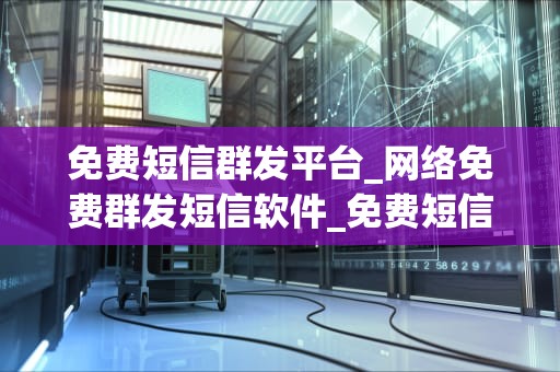 免费短信群发平台_网络免费群发短信软件_免费短信群发平台的优势与应用