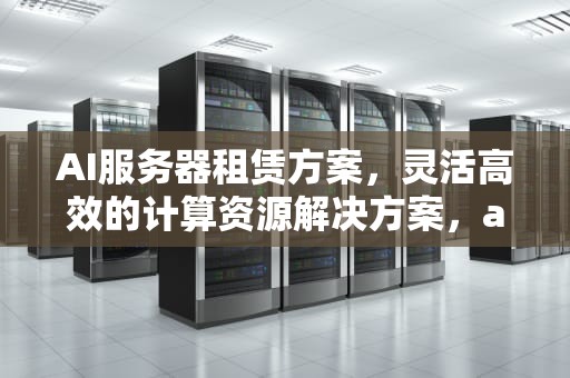 AI服务器租赁方案，灵活高效的计算资源解决方案，ai服务器租赁方案怎么写