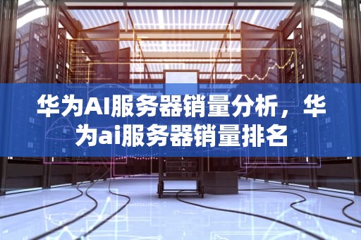华为AI服务器销量分析，华为ai服务器销量排名
