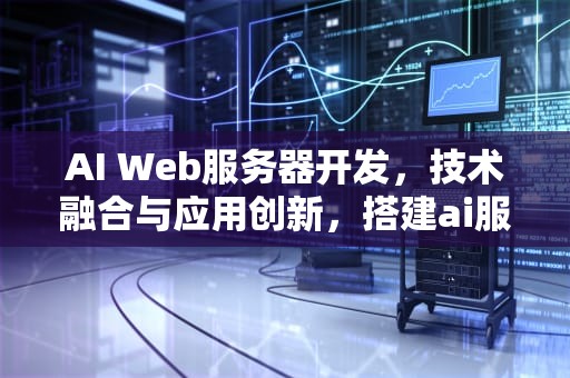 AI Web服务器开发，技术融合与应用创新，搭建ai服务器