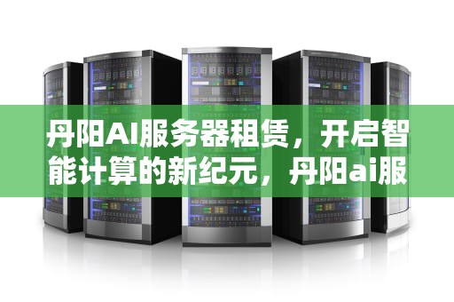 丹阳AI服务器租赁，开启智能计算的新纪元，丹阳ai服务器租赁电话