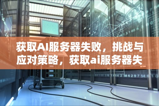 获取AI服务器失败，挑战与应对策略，获取ai服务器失败怎么办