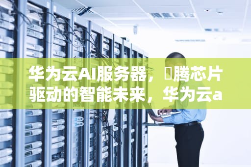 华为云AI服务器，昇腾芯片驱动的智能未来，华为云ai服务器怎么样
