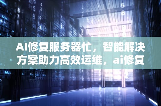 AI修复服务器忙，智能解决方案助力高效运维，ai修复模式