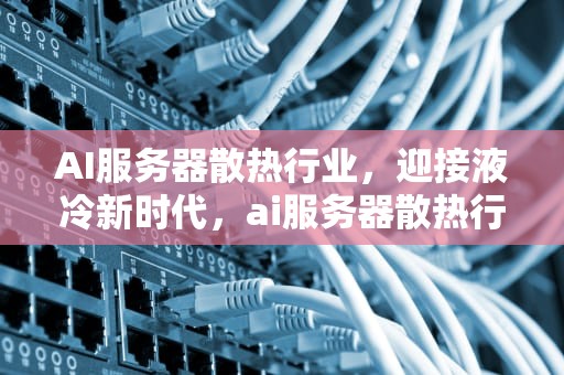AI服务器散热行业，迎接液冷新时代，ai服务器散热行业分析