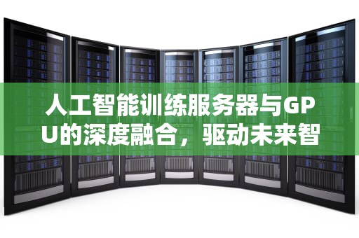 人工智能训练服务器与GPU的深度融合，驱动未来智能的引擎，AI训练服务器和推理服务器