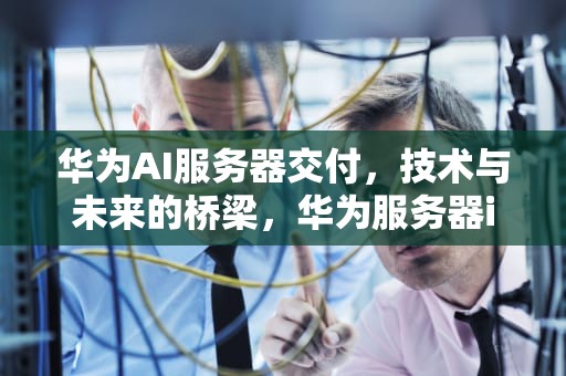 华为AI服务器交付，技术与未来的桥梁，华为服务器ilo