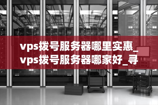 vps拨号服务器哪里实惠_vps拨号服务器哪家好_寻找实惠的VPS拨号服务器：一份全面的指南