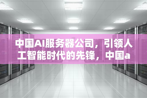 中国AI服务器公司，引领人工智能时代的先锋，中国ai服务器公司排名