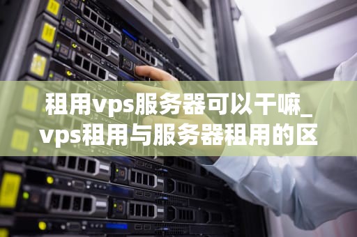 租用vps服务器可以干嘛_vps租用与服务器租用的区别_租用VPS服务器的多元化应用