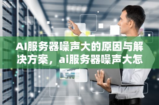 AI服务器噪声大的原因与解决方案，ai服务器噪声大怎么办