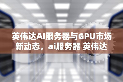 英伟达AI服务器与GPU市场新动态，ai服务器 英伟达h20