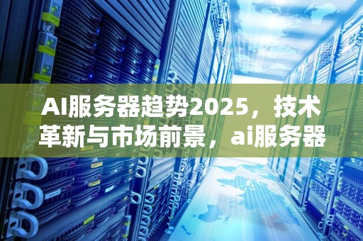 AI服务器趋势2025，技术革新与市场前景，ai服务器市场