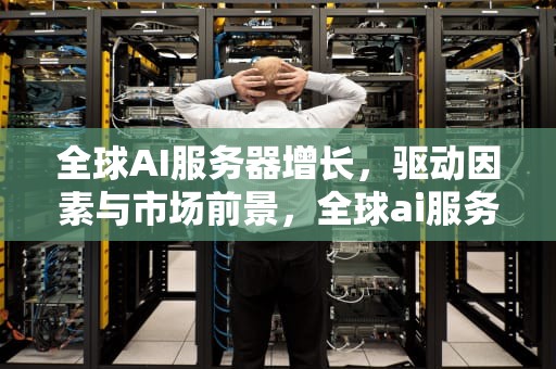 全球AI服务器增长，驱动因素与市场前景，全球ai服务器增长率排名