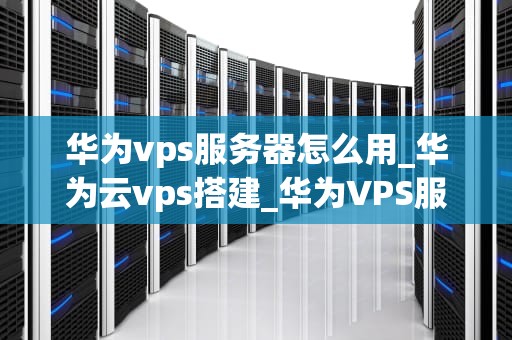 华为vps服务器怎么用_华为云vps搭建_华为VPS服务器的使用方法