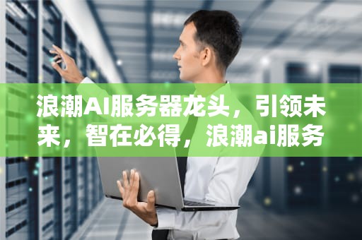 浪潮AI服务器龙头，引领未来，智在必得，浪潮ai服务器龙头企业