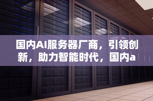 国内AI服务器厂商，引领创新，助力智能时代，国内ai服务器厂商排名